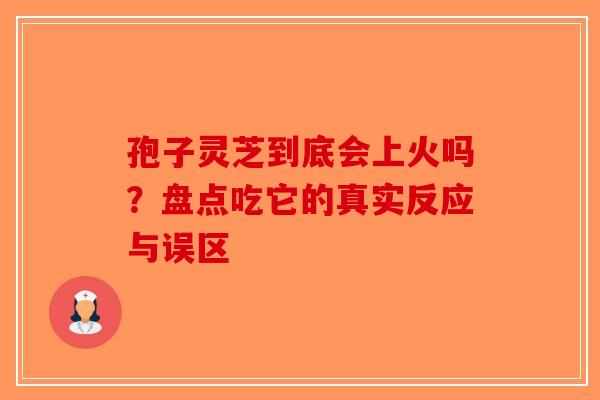孢子灵芝到底会上火吗？盘点吃它的真实反应与误区
