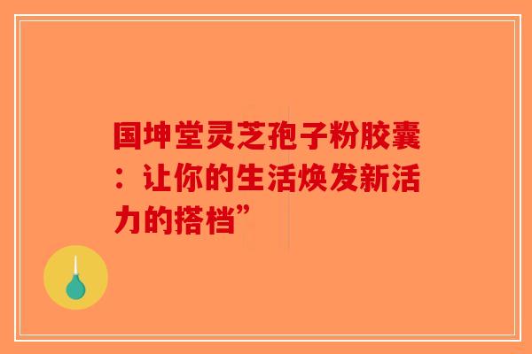 国坤堂灵芝孢子粉胶囊：让你的生活焕发新活力的搭档”