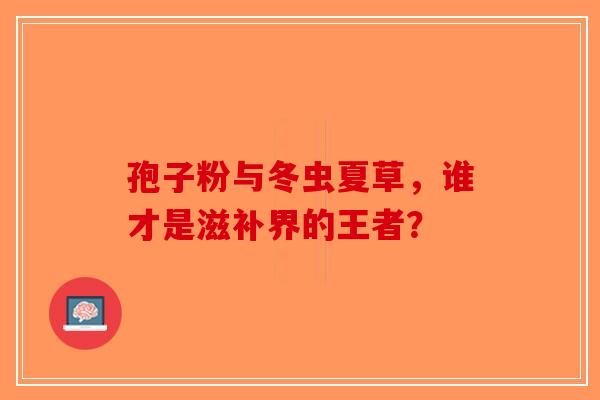 孢子粉与冬虫夏草，谁才是滋补界的王者？