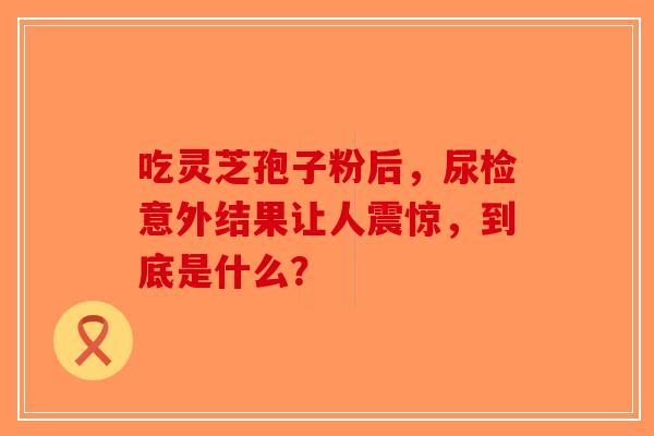 吃灵芝孢子粉后，尿检意外结果让人震惊，到底是什么？