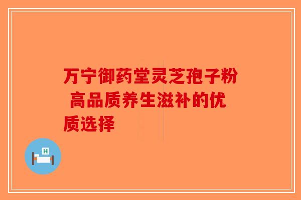 万宁御药堂灵芝孢子粉 高品质养生滋补的优质选择