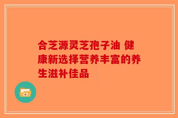 合芝源灵芝孢子油 健康新选择营养丰富的养生滋补佳品