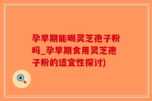 孕早期能喝灵芝孢子粉吗_孕早期食用灵芝孢子粉的适宜性探讨)