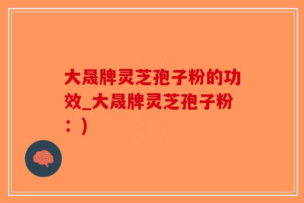 大晟牌灵芝孢子粉的功效_大晟牌灵芝孢子粉：)