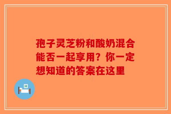 孢子灵芝粉和酸奶混合能否一起享用？你一定想知道的答案在这里