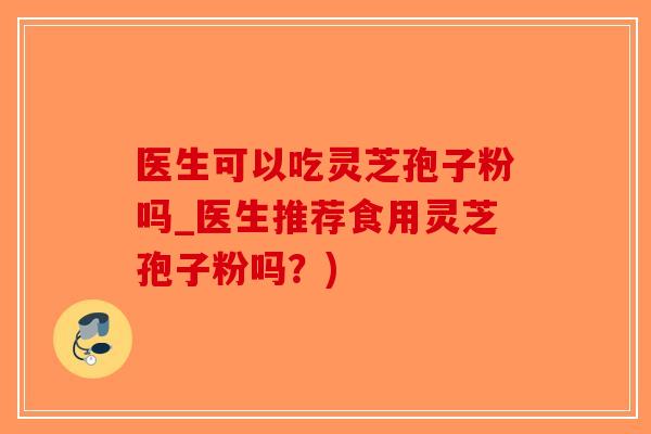 医生可以吃灵芝孢子粉吗_医生推荐食用灵芝孢子粉吗？)
