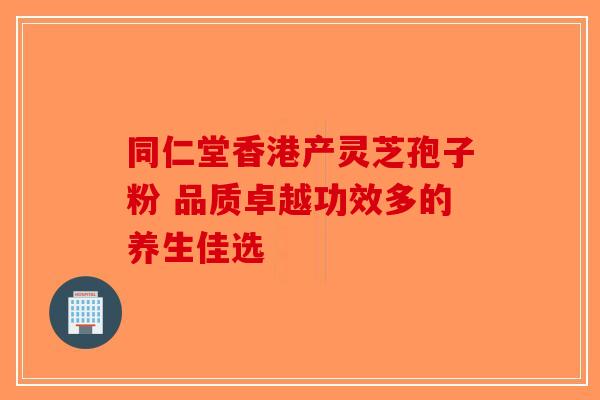 同仁堂香港产灵芝孢子粉 品质卓越功效多的养生佳选
