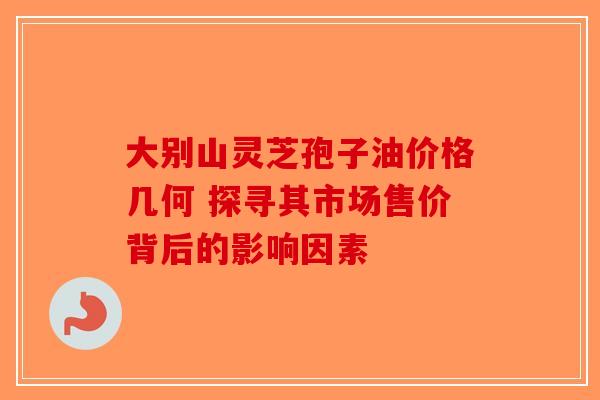 大别山灵芝孢子油价格几何 探寻其市场售价背后的影响因素
