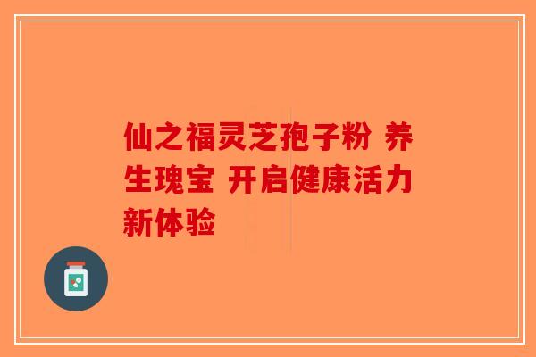 仙之福灵芝孢子粉 养生瑰宝 开启健康活力新体验