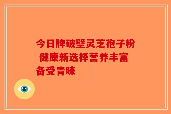 今日牌破壁灵芝孢子粉 健康新选择营养丰富备受青睐