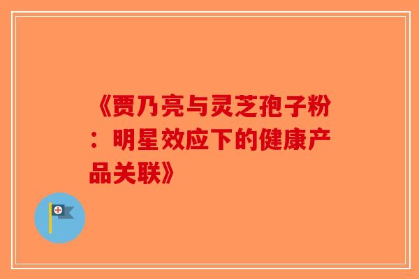 《贾乃亮与灵芝孢子粉：明星效应下的健康产品关联》