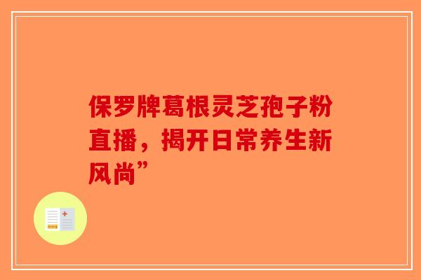 保罗牌葛根灵芝孢子粉直播，揭开日常养生新风尚”