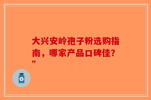大兴安岭孢子粉选购指南，哪家产品口碑佳？”