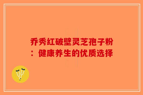 乔秀红破壁灵芝孢子粉：健康养生的优质选择