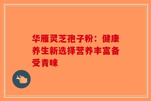 华雁灵芝孢子粉：健康养生新选择营养丰富备受青睐
