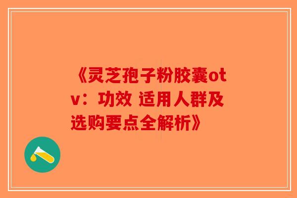 《灵芝孢子粉胶囊otv：功效 适用人群及选购要点全解析》