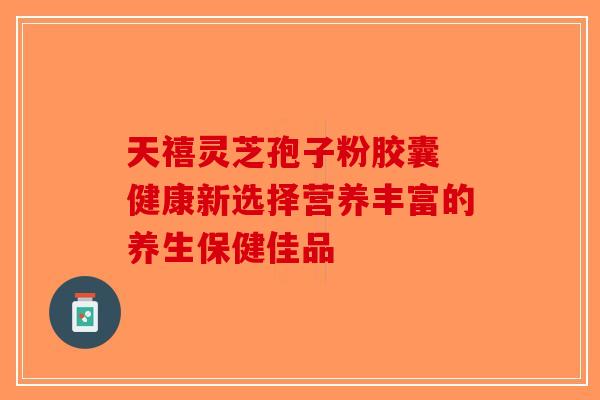 天禧灵芝孢子粉胶囊 健康新选择营养丰富的养生保健佳品