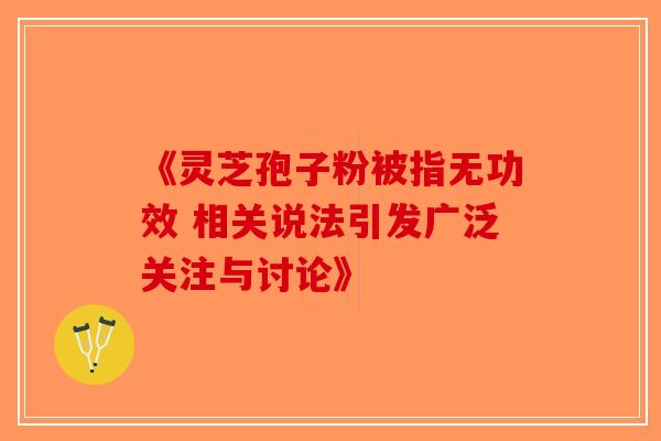 《灵芝孢子粉被指无功效 相关说法引发广泛关注与讨论》