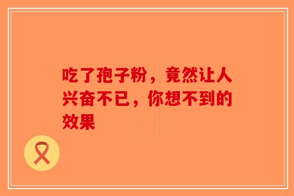 吃了孢子粉，竟然让人兴奋不已，你想不到的效果