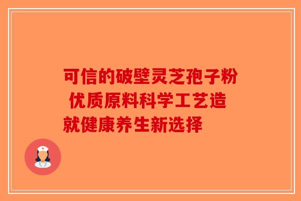 可信的破壁灵芝孢子粉 优质原料科学工艺造就健康养生新选择