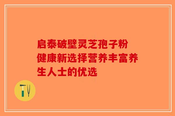 启泰破壁灵芝孢子粉 健康新选择营养丰富养生人士的优选