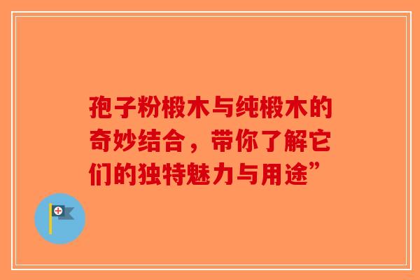 孢子粉椴木与纯椴木的奇妙结合，带你了解它们的独特魅力与用途”