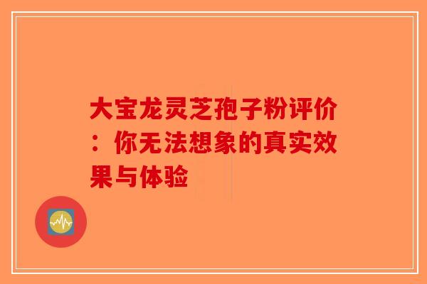 大宝龙灵芝孢子粉评价：你无法想象的真实效果与体验