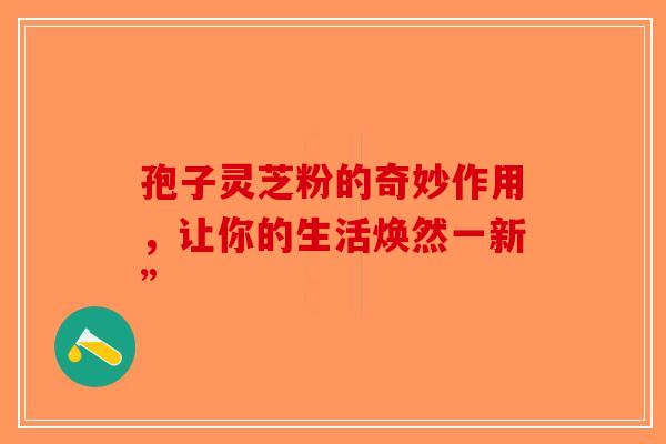 孢子灵芝粉的奇妙作用，让你的生活焕然一新”
