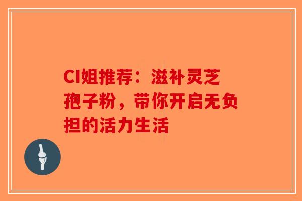CI姐推荐：滋补灵芝孢子粉，带你开启无负担的活力生活