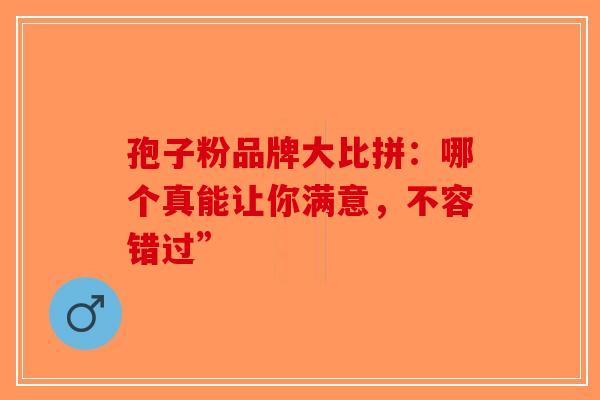 孢子粉品牌大比拼：哪个真能让你满意，不容错过”
