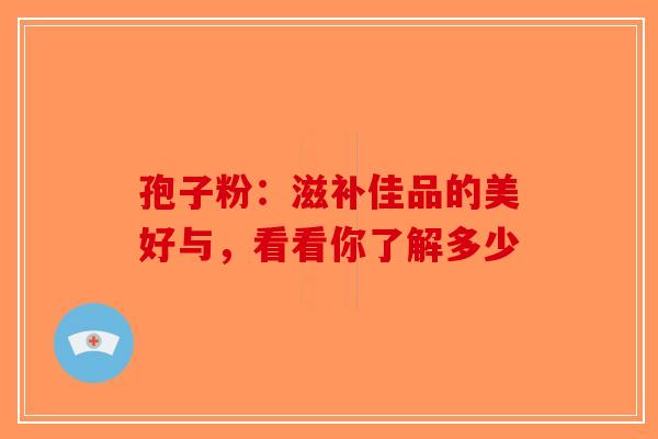 孢子粉：滋补佳品的美好与，看看你了解多少