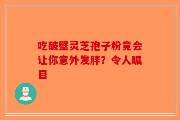 吃破壁灵芝孢子粉竟会让你意外发胖？令人瞩目