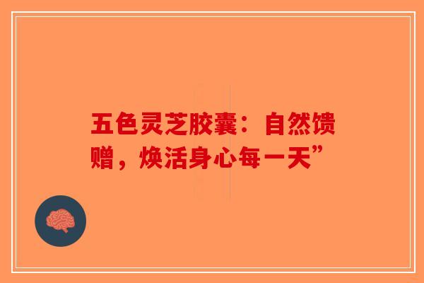 五色灵芝胶囊：自然馈赠，焕活身心每一天”