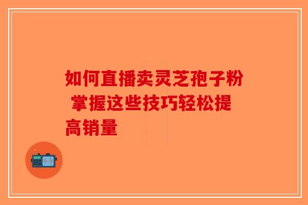 如何直播卖灵芝孢子粉 掌握这些技巧轻松提高销量