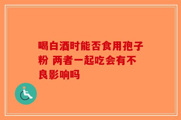 喝白酒时能否食用孢子粉 两者一起吃会有不良影响吗