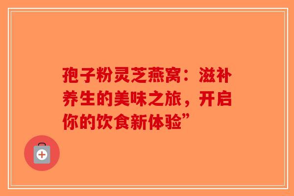 孢子粉灵芝燕窝：滋补养生的美味之旅，开启你的饮食新体验”