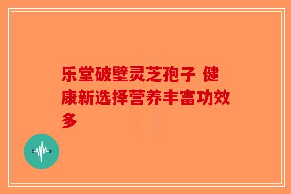 乐堂破壁灵芝孢子 健康新选择营养丰富功效多