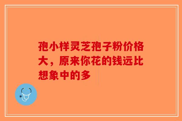 孢小样灵芝孢子粉价格大，原来你花的钱远比想象中的多