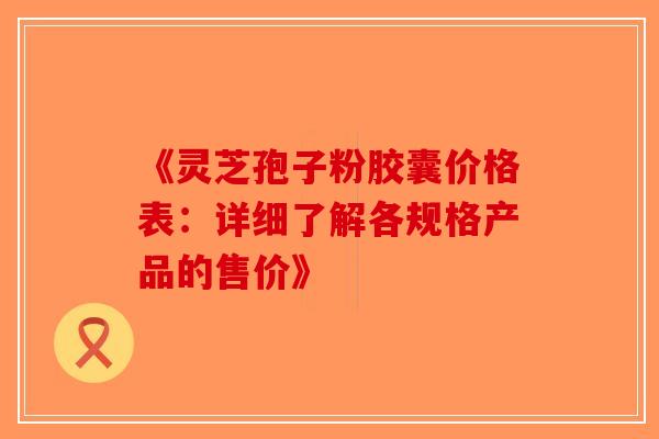 《灵芝孢子粉胶囊价格表：详细了解各规格产品的售价》