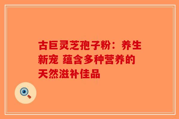 古巨灵芝孢子粉：养生新宠 蕴含多种营养的天然滋补佳品