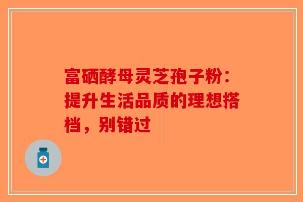 富硒酵母灵芝孢子粉：提升生活品质的理想搭档，别错过