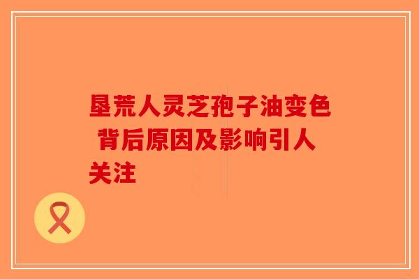 垦荒人灵芝孢子油变色 背后原因及影响引人关注