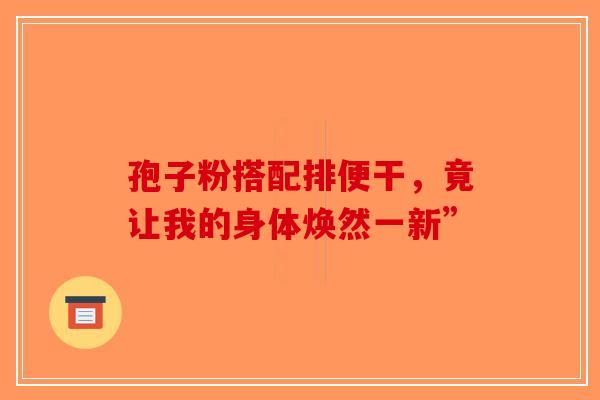 孢子粉搭配排便干，竟让我的身体焕然一新”