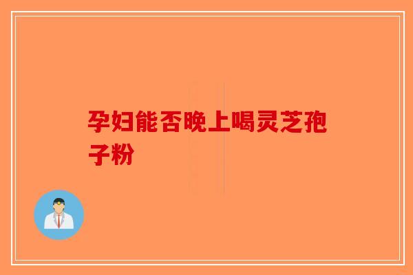 孕妇能否晚上喝灵芝孢子粉