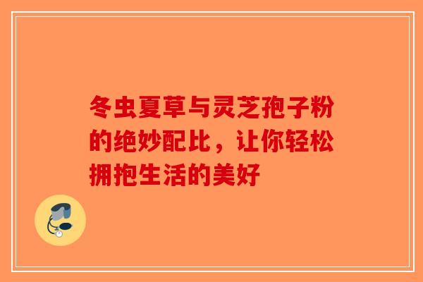 冬虫夏草与灵芝孢子粉的绝妙配比，让你轻松拥抱生活的美好