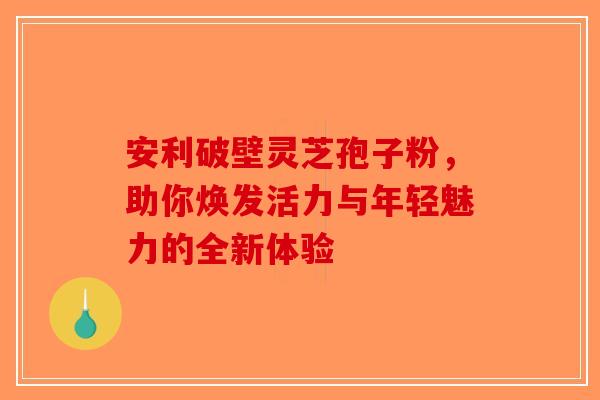 安利破壁灵芝孢子粉，助你焕发活力与年轻魅力的全新体验
