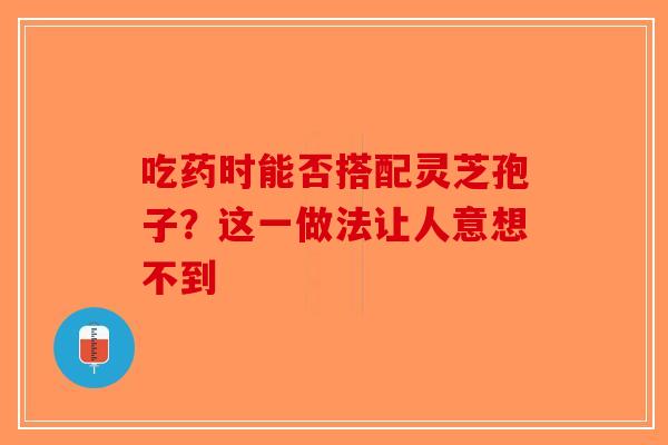 吃药时能否搭配灵芝孢子？这一做法让人意想不到