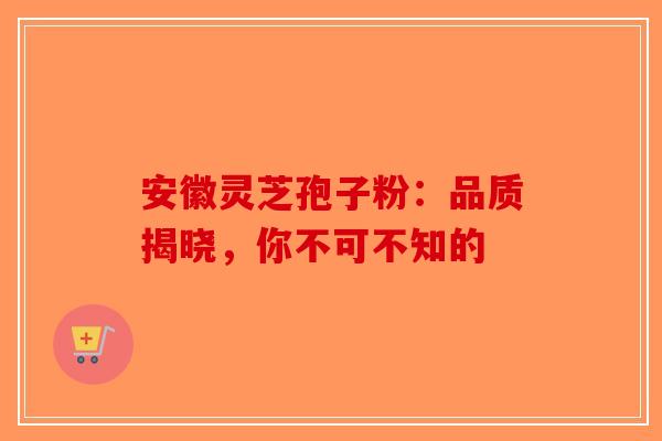 安徽灵芝孢子粉：品质揭晓，你不可不知的