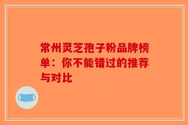 常州灵芝孢子粉品牌榜单：你不能错过的推荐与对比