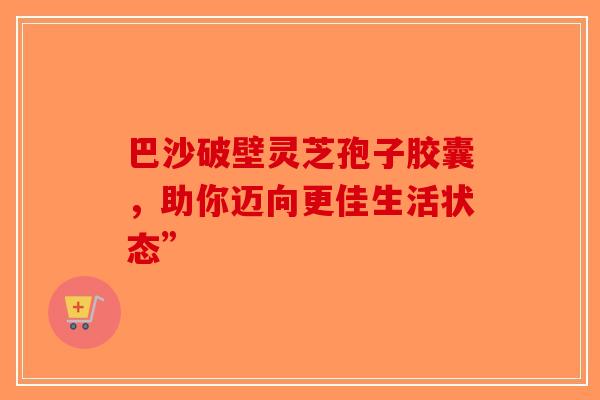 巴沙破壁灵芝孢子胶囊，助你迈向更佳生活状态”